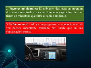 2. Factores ambientales: El ambiente ideal para un programa
de reconocimiento de voz es uno tranquilo, especialmente si no
tienes un micrófono que filtre el sonido ambiente.
3. Esfuerzo vocal: Al usar un programa de reconocimiento de
voz puedes encontrarte hablando más fuerte que en una
conversación normal
 