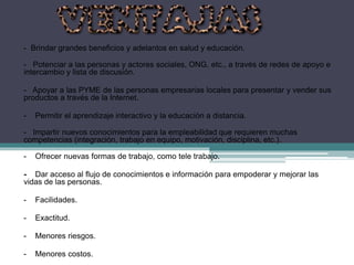 Algunas ventajas que
- Brindar grandes beneficios y adelantos en salud y educación.
- Potenciar a las personas y actores sociales, ONG, etc., a través de redes de apoyo e
intercambio y lista de discusión.
- Apoyar a las PYME de las personas empresarias locales para presentar y vender sus
productos a través de la Internet.
- Permitir el aprendizaje interactivo y la educación a distancia.
- Impartir nuevos conocimientos para la empleabilidad que requieren muchas
competencias (integración, trabajo en equipo, motivación, disciplina, etc.).
- Ofrecer nuevas formas de trabajo, como tele trabajo.
- Dar acceso al flujo de conocimientos e información para empoderar y mejorar las
vidas de las personas.
- Facilidades.
- Exactitud.
- Menores riesgos.
- Menores costos.