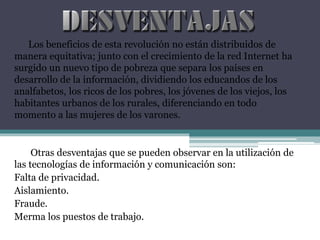 Los beneficios de esta revolución no están distribuidos de
manera equitativa; junto con el crecimiento de la red Internet ha
surgido un nuevo tipo de pobreza que separa los países en
desarrollo de la información, dividiendo los educandos de los
analfabetos, los ricos de los pobres, los jóvenes de los viejos, los
habitantes urbanos de los rurales, diferenciando en todo
momento a las mujeres de los varones.
Otras desventajas que se pueden observar en la utilización de
las tecnologías de información y comunicación son:
Falta de privacidad.
Aislamiento.
Fraude.
Merma los puestos de trabajo.
 