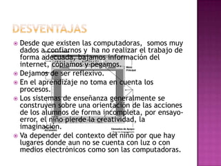 Desventajas Desde que existen las computadoras,  somos muy dados a confiarnos y  ha no realizar el trabajo de forma adecuada, bajamos información del internet, copiamos y pegamos.Dejamos de ser reflexivo. En el aprendizaje no toma en cuenta los procesos. Los sistemas de enseñanza generalmente se construyen sobre una orientación de las acciones de los alumnos de forma incompleta, por ensayo-error, el niño pierde la creatividad, la imaginación.Va depender del contexto del niño por que hay lugares donde aun no se cuenta con luz o con medios electrónicos como son las computadoras.