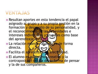 Ventajas Resultan aportes en esta tendencia el papal asignado al grupo y a su propia gestión en la formación y desarrollo de su personalidad, y el reconocimiento de las necesidades e intereses individuales y grupales como base del aprendizaje.La relación maestro alumno es de forma directa.Facilita el aprendizaje la afectividad.El alumno es autónomo, creativo y la contraposición crítica de su forma de pensar y la de sus compañeros.