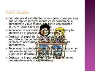 VENTAJASConsiderara al estudiante como sujeto, como persona que se implica integral mente en el proceso de su aprendizaje y que asume, por tanto una posición activa y responsable en el mismo.Reconocer la necesaria unidad de lo cognitivo y lo afectivo en el proceso de aprendizaje.Destacar el papel de  la autoconciencia y la autovaloración del estudiante como recursos personales necesarios para la autodirección del aprendizaje.Reconocer la autodeterminación del estudiante en el proceso de aprendizaje  como expresión de un nivel superior de desarrollo de su personalidad.Destacar la importancia de la comunicación en el proceso de enseñanza aprendizaje.