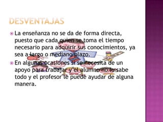 DESVENTAJASLa enseñanza no se da de forma directa, puesto que cada quien se toma el tiempo necesario para adquirir sus conocimientos, ya sea a largo o mediano plazo.En algunas ocasiones si se necesita de un apoyo para trabajar y el alumno no lo sabe todo y el profesor le puede ayudar de alguna manera.