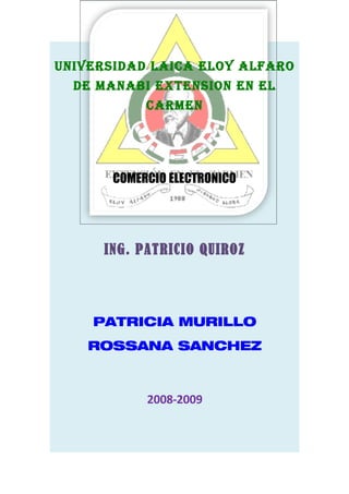 uNIVERSIDAD LAICA ELOY ALFARO
  DE MANABI EXTENSION EN EL
            CARMEN




       COMERCIO ELECTRONICO




      ING. PATRICIO QUIROZ




    PATRICIA MURILLO
    ROSSANA SANCHEZ



            2008-2009
 