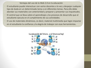 Ventajas del uso de la Web 2.0 en la educación
• El estudiante puede interactuar con varios docentes a la vez y despejar cualquier
tipo de duda en un determinado tema o en diferentes temas. Para ello debe
abordar sus materiales con anterioridad y preparar y presentar sus inquietudes.
• El control que se lleva sobre el aprendizaje y los procesos de desarrollo que el
estudiante ejecuta en el cumplimiento de sus actividades.
• El uso de materiales dinámicos, es decir, material multimedia que logre impactar
en el estudiante la confianza y la alegría de trabajar con esas herramientas.
 