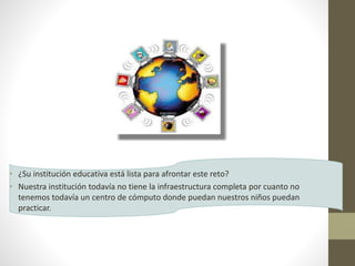 • ¿Su institución educativa está lista para afrontar este reto?
• Nuestra institución todavía no tiene la infraestructura completa por cuanto no
tenemos todavía un centro de cómputo donde puedan nuestros niños puedan
practicar.
 