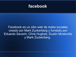 facebook



  Facebook es un sitio web de redes sociales
   creado por Mark Zuckerberg y fundado por
Eduardo Saverin, Chris Hughes, Dustin Moskovitz
              y Mark Zuckerberg.
 
