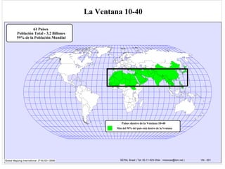 La Ventana 10-40

                   61 Paises
          Población Total - 3,2 Billones
          59% de la Población Mundial




                                                                                                                          40º N.
                                                                                                                         Latitude


                                                                                                        S. Korea




                                                                                                                   10º N. Latitude




                                                          Paises dentro de la Ventana 10-40
                                                       Más del 50% del país está dentro de la Ventana




Global Mapping International (719) 531-3599              SEPAL Brasil ( Tel: 55-11-523-2544 misiones@ibm.net )                       VN - 001
 