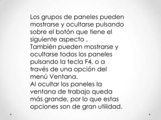 Los grupos de paneles pueden
mostrarse y ocultarse pulsando
sobre el botón que tiene el
siguiente aspecto .
También pueden mostrarse y
ocultarse todos los paneles
pulsando la tecla F4, o a
través de una opción del
menú Ventana.
Al ocultar los paneles la
ventana de trabajo queda
más grande, por lo que estas
opciones son de gran utilidad.
 