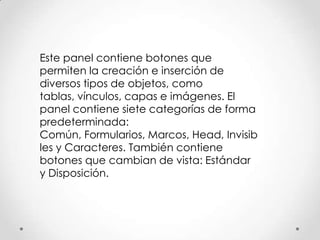 Este panel contiene botones que
permiten la creación e inserción de
diversos tipos de objetos, como
tablas, vínculos, capas e imágenes. El
panel contiene siete categorías de forma
predeterminada:
Común, Formularios, Marcos, Head, Invisib
les y Caracteres. También contiene
botones que cambian de vista: Estándar
y Disposición.
 