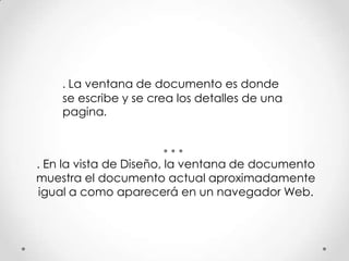 . La ventana de documento es donde
    se escribe y se crea los detalles de una
    pagina.



. En la vista de Diseño, la ventana de documento
muestra el documento actual aproximadamente
igual a como aparecerá en un navegador Web.
 