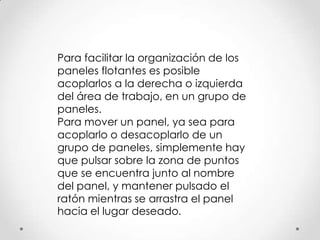 Para facilitar la organización de los
paneles flotantes es posible
acoplarlos a la derecha o izquierda
del área de trabajo, en un grupo de
paneles.
Para mover un panel, ya sea para
acoplarlo o desacoplarlo de un
grupo de paneles, simplemente hay
que pulsar sobre la zona de puntos
que se encuentra junto al nombre
del panel, y mantener pulsado el
ratón mientras se arrastra el panel
hacia el lugar deseado.
 