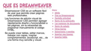 Dreamweaver CS5 es un software fácil
de usar que permite crear páginas
web profesionales.
Las funciones de edición visual de
Dreamweaver CS5 permiten agregar
rápidamente diseño y funcionalidad a
las páginas, sin la necesidad de
programar manualmente el código
HTML.
Se puede crear tablas, editar marcos,
trabajar con capas, insertar
comportamientos JavaScript, etc.., de
una forma muy sencilla y visual.
 