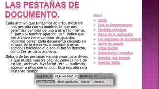 Cada archivo que tengamos abierto, mostrará
una pestaña con su nombre, lo que nos
permitirá cambiar de uno a otro fácilmente.
Si junto al nombre aparece un *, indica que
ese archivo tiene cambios sin guardar.
Podemos cerrar cada documento clicando en
el aspa de la derecha, o acceder a otras
acciones haciendo clic con el botón derecho,
como Cerrar otros archivos.
Debajo de las pestañas encontramos los archivos
a que utiliza nuestra página, como la hoja de
estilos, archivos JavaScript, etc... pudiendo
acceder a ellos con un clic. Esto nos ahorrará
bastante tiempo.
 