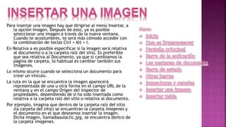 Para insertar una imagen hay que dirigirse al menú Insertar, a
la opción Imagen. Después de esto, ya es posible
seleccionar una imagen a través de la nueva ventana.
Cuando te acostumbres, te será más cómodo acceder con
la combinación de teclas Ctrl + Alt + I.
En Relativa a es posible especificar si la imagen será relativa
al documento o a la carpeta raíz del sitio. Es preferible
que sea relativa al Documento, ya que si cambiamos la
página de carpeta, lo habitual es cambiar también sus
imágenes.
Lo mismo ocurre cuando se selecciona un documento para
crear un vínculo.
La ruta en la que se encuentra la imagen aparecerá
representada de una u otra forma en el campo URL de la
ventana y en el campo Origen del inspector de
propiedades, dependiendo de si ha sido insertada como
relativa a la carpeta raíz del sitio o relativa al documento.
Por ejemplo, imagina que dentro de la carpeta raíz del sitio
(la carpeta del sitio) se encuentran la carpeta imagenes y
el documento en el que deseamos insertar la imagen.
Dicha imagen, llamadaaulaclic.jpg, se encuentra dentro de
la carpeta imagenes.
 