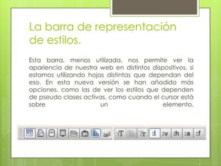 La barra de representación
de estilos.
Esta barra, menos utilizada, nos permite ver la
apariencia de nuestra web en distintos dispositivos, si
estamos utilizando hojas distintas que dependan del
eso. En esta nueva versión se han añadido más
opciones, como las de ver los estilos que dependen
de pseudo clases activas, como cuando el cursor está
sobre                  un                  elemento.
 