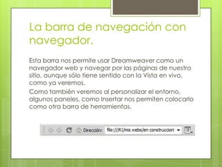 La barra de navegación con
navegador.
Esta barra nos permite usar Dreamweaver como un
navegador web y navegar por las páginas de nuestro
sitio, aunque sólo tiene sentido con la Vista en vivo,
como ya veremos.
Como también veremos al personalizar el entorno,
algunos paneles, como Insertar nos permiten colocarlo
como otra barra de herramientas.
 