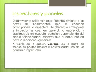 Inspectores y paneles.
Dreamweaver utiliza ventanas flotantes similares a las
barras   de    herramientas,   que    se     conocen
como paneles o inspectores. La diferencia entre panel
e inspector es que, en general, la apariencia y
opciones de un inspector cambian dependiendo del
objeto seleccionado, mientras que el panel nos da
acceso a opciones generales.
A través de la opción Ventana, de la barra de
menús, es posible mostrar u ocultar cada uno de los
paneles o inspectores.
 