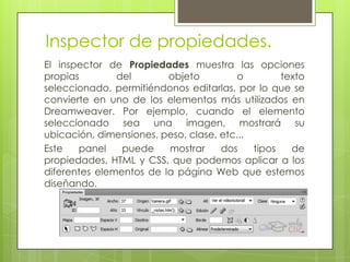 Inspector de propiedades.
El inspector de Propiedades muestra las opciones
propias        del       objeto          o        texto
seleccionado, permitiéndonos editarlas, por lo que se
convierte en uno de los elementos más utilizados en
Dreamweaver. Por ejemplo, cuando el elemento
seleccionado sea una imagen, mostrará su
ubicación, dimensiones, peso, clase, etc...
Este   panel    puede    mostrar     dos    tipos   de
propiedades, HTML y CSS, que podemos aplicar a los
diferentes elementos de la página Web que estemos
diseñando.
 