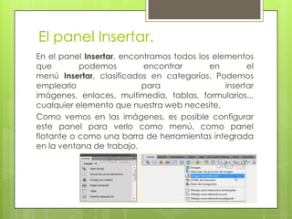 El panel Insertar.
En el panel Insertar, encontramos todos los elementos
que        podemos         encontrar       en        el
menú Insertar, clasificados en categorías. Podemos
emplearlo                 para                 insertar
imágenes, enlaces, multimedia, tablas, formularios...
cualquier elemento que nuestra web necesite.
Como vemos en las imágenes, es posible configurar
este panel para verlo como menú, como panel
flotante o como una barra de herramientas integrada
en la ventana de trabajo.
 