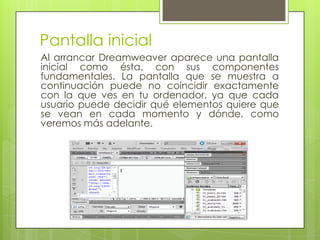 Pantalla inicial
Al arrancar Dreamweaver aparece una pantalla
inicial como ésta, con sus componentes
fundamentales. La pantalla que se muestra a
continuación puede no coincidir exactamente
con la que ves en tu ordenador, ya que cada
usuario puede decidir qué elementos quiere que
se vean en cada momento y dónde, como
veremos más adelante.
 