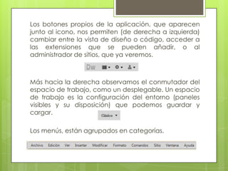Los botones propios de la aplicación, que aparecen
junto al icono, nos permiten (de derecha a izquierda)
cambiar entre la vista de diseño o código, acceder a
las extensiones que se pueden añadir, o al
administrador de sitios, que ya veremos.



Más hacia la derecha observamos el conmutador del
espacio de trabajo, como un desplegable. Un espacio
de trabajo es la configuración del entorno (paneles
visibles y su disposición) que podemos guardar y
cargar.

Los menús, están agrupados en categorías.
 