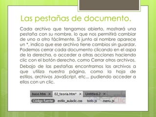 Las pestañas de documento.
Cada archivo que tengamos abierto, mostrará una
pestaña con su nombre, lo que nos permitirá cambiar
de uno a otro fácilmente. Si junto al nombre aparece
un *, indica que ese archivo tiene cambios sin guardar.
Podemos cerrar cada documento clicando en el aspa
de la derecha, o acceder a otras acciones haciendo
clic con el botón derecho, como Cerrar otros archivos.
Debajo de las pestañas encontramos los archivos a
que utiliza nuestra página, como la hoja de
estilos, archivos JavaScript, etc... pudiendo acceder a
ellos con un clic.
 