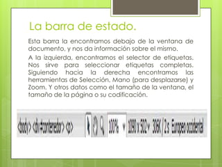 La barra de estado.
Esta barra la encontramos debajo de la ventana de
documento, y nos da información sobre el mismo.
A la izquierda, encontramos el selector de etiquetas.
Nos sirve para seleccionar etiquetas completas.
Siguiendo hacia la derecha encontramos las
herramientas de Selección, Mano (para desplazarse) y
Zoom. Y otros datos como el tamaño de la ventana, el
tamaño de la página o su codificación.
 