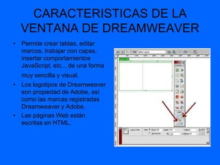 CARACTERISTICAS DE LA
  VENTANA DE DREAMWEAVER
• Permite crear tablas, editar
  marcos, trabajar con capas,
  insertar comportamientos
  JavaScript, etc.., de una forma
  muy sencilla y visual.
• Los logotipos de Dreamweaver
  son propiedad de Adobe, así
  como las marcas registradas
  Dreamweaver y Adobe.
• Las páginas Web están
  escritas en HTML.
 