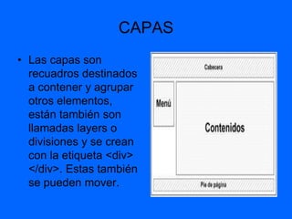 CAPAS
• Las capas son
  recuadros destinados
  a contener y agrupar
  otros elementos,
  están también son
  llamadas layers o
  divisiones y se crean
  con la etiqueta <div>
  </div>. Estas también
  se pueden mover.
 
