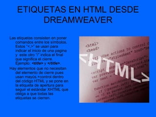 ETIQUETAS EN HTML DESDE
         DREAMWEAVER
Las etiquetas consisten en poner
   comandos entre los símbolos.
   Estos “<,>” se usan para
   indicar el inicio de una pagina
   y este otro “/” indica el final
   que significa el cierre.
   Ejemplo: <title> y </title>.
Hay elementos que no necesitan
   del elemento de cierre pues
   usan mayús.+control dentro
   del código HTML y se pone en
   la etiqueta de apertura para
   seguir el estándar XHTML que
   obliga a que todas las
   etiquetas se cierren.
 