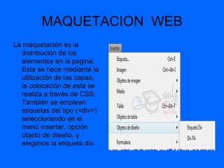 MAQUETACION WEB
La maquetación es la
  distribución de los
  elementos en la pagina.
  Esta se hace mediante la
  utilización de las capas,
  la colocación de esta se
  realiza a través de CSS.
  También se emplean
  etiquetas del tipo (<div>)
  seleccionando en el
  menú insertar, opción
  objeto de diseño, y
  elegimos la etiqueta div.
 