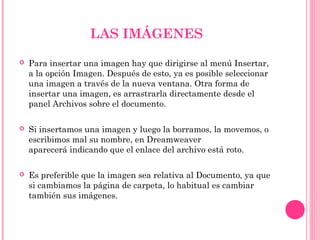 LAS IMÁGENES
 Para insertar una imagen hay que dirigirse al menú Insertar,
a la opción Imagen. Después de esto, ya es posible seleccionar
una imagen a través de la nueva ventana. Otra forma de
insertar una imagen, es arrastrarla directamente desde el
panel Archivos sobre el documento.
 Si insertamos una imagen y luego la borramos, la movemos, o
escribimos mal su nombre, en Dreamweaver
aparecerá indicando que el enlace del archivo está roto.
 Es preferible que la imagen sea relativa al Documento, ya que
si cambiamos la página de carpeta, lo habitual es cambiar
también sus imágenes.
 