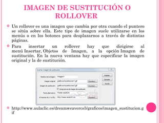 IMAGEN DE SUSTITUCIÓN O
ROLLOVER
 Un rollover es una imagen que cambia por otra cuando el puntero
se sitúa sobre ella. Este tipo de imagen suele utilizarse en los
menús o en los botones para desplazarnos a través de distintas
páginas.
 Para insertar un rollover hay que dirigirse al
menú Insertar, Objetos de Imagen, a la opción Imagen de
sustitución. En la nueva ventana hay que especificar la imagen
original y la de sustitución.
 http://www.aulaclic.es/dreamweavercs5/graficos/imagen_sustitucion.g
if
 