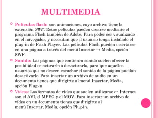  Películas flash: son animaciones, cuyo archivo tiene la
extensión SWF. Estas películas pueden crearse mediante el
programa Flash también de Adobe. Para poder ser visualizado
en el navegador, y necesitan que el usuario tenga instalado el
plug-in de Flash Player. Las películas Flash pueden insertarse
en una página a través del menú Insertar → Media, opción 
SWF.
 Sonido: Las páginas que contienen sonido suelen ofrecer la
posibilidad de activarlo o desactivarlo, para que aquellos
usuarios que no deseen escuchar el sonido de la página puedan
desactivarlo. Para insertar un archivo de audio en un
documento tienes que dirigirte al menú Insertar, Medía,
opción Plug-in.
 Videos: Los formatos de vídeo que suelen utilizarse en Internet
son el AVI, el MPEG y el MOV. Para insertar un archivo de
vídeo en un documento tienes que dirigirte al
menú Insertar, Medía, opción Plug-in.
MULTIMEDIA
 