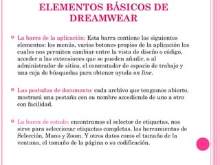 ELEMENTOS BÁSICOS DE
DREAMWEAR
 La barra de la aplicación: Esta barra contiene los siguientes
elementos: los menús, varios botones propios de la aplicación los
cuales nos permiten cambiar entre la vista de diseño o código,
acceder a las extensiones que se pueden añadir, o al
administrador de sitios, el conmutador de espacio de trabajo y
una caja de búsquedas para obtener ayuda on line.
 Las pestañas de documento: cada archivo que tengamos abierto,
mostrará una pestaña con su nombre accediendo de uno a otro
con facilidad.
 La barra de estado: encontramos el selector de etiquetas, nos
sirve para seleccionar etiquetas completas, las herramientas de
Selección, Mano y Zoom. Y otros datos como el tamaño de la
ventana, el tamaño de la página o su codificación.
 