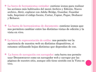  La barra de herramientas estándar: contiene iconos para realizar
las acciones más habituales del menú Archivo y Edición, Nuevo
archivo, Abrir, explorar con Adobe Bridge, Guardar, Guardar
todo, Imprimir el código fuente, Cortar, Copiar, Pegar, Deshacer
y Rehacer.
  La barra de herramientas de documento: contiene iconos que
nos permiten cambiar entre las distintas vistas de edición y la
vista en vivo.
 La barra de representación de estilos: nos permite ver la
apariencia de nuestra web en distintos dispositivos, si
estamos utilizando hojas distintas que dependan de eso.
  La barra de navegación con navegador: esta barra nos permite
usar Dreamweaver como un navegador web y navegar por las
páginas de nuestro sitio, aunque sólo tiene sentido con la Vista en
vivo.
 