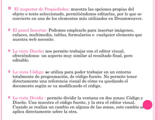   El inspector de Propiedades: muestra las opciones propias del
objeto o texto seleccionado, permitiéndonos editarlas, por lo que se
convierte en uno de los elementos más utilizados en Dreamweaver.
 El panel Insertar: Podemos emplearlo para insertar imágenes,
enlaces, multimedia, tablas, formularios o cualquier elemento que
nuestra web necesite.
 La vista Diseño: nos permite trabajar con el editor visual,
ofreciéndonos un aspecto muy similar al resultado final, pero
editable.
 La vista Código: se utiliza para poder trabajar en un entorno
totalmente de programación, de código fuente. No permite tener
directamente una referencia visual de cómo va quedando el
documento según se va modificando el código.
 La vista Dividir : permite dividir la ventana en dos zonas: Código y
Diseño. Una muestra el código fuente, y la otra el editor visual.
Cuando se realiza un cambio en alguna de las zonas, este cambio se
aplica directamente sobre la otra.
 