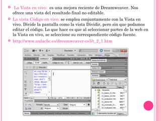   La Vista en vivo:  es una mejora reciente de Dreamweaver. Nos
ofrece una vista del resultado final no editable.
 La vista Código en vivo: se emplea conjuntamente con la Vista en
vivo. Divide la pantalla como la vista Dividir, pero sin que podamos
editar el código. Lo que hace es que al seleccionar partes de la web en
la Vista en vivo, se seleccione su correspondiente código fuente.
 http://www.aulaclic.es/dreamweaver-cs5/t_2_1.htm
 
