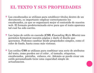 EL TEXTO Y SUS PROPIEDADES
 Los encabezados se utilizan para establecer títulos dentro de un
documento, es importante emplear correctamente los
encabezados, ya que se organizará mejor el contenido de nuestra
web. El formato predeterminado sirve para que el texto aparezca
tal cual ha sido escrito.
 Las hojas de estilo en cascada (CSS, Cascading Style Sheets) nos
permiten formatear nuestra página y darle el diseño que
queramos. Podemos cambiar desde propiedades simples, como el
color de fondo, hasta cosas más vistosas.
 Los estilos CSS se utilizan para combinar una serie de atributos
del texto, como pueden ser el color , el tamaño, etiquetas,
encabezados, párrafos, enlaces, etc. Además se puede crear um
estilo personalizado tiene uma capacidad simple de
actualizacion.
 