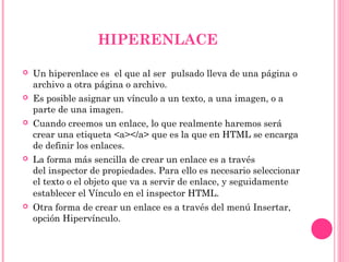 HIPERENLACE
 Un hiperenlace es el que al ser pulsado lleva de una página o
archivo a otra página o archivo.
 Es posible asignar un vínculo a un texto, a una imagen, o a
parte de una imagen.
 Cuando creemos un enlace, lo que realmente haremos será
crear una etiqueta <a></a> que es la que en HTML se encarga
de definir los enlaces.
 La forma más sencilla de crear un enlace es a través
del inspector de propiedades. Para ello es necesario seleccionar
el texto o el objeto que va a servir de enlace, y seguidamente
establecer el Vínculo en el inspector HTML.
 Otra forma de crear un enlace es a través del menú Insertar,
opción Hipervínculo.
 