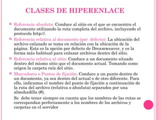 CLASES DE HIPERENLACE
 Referencia absoluta: Conduce al sitio en el que se encuentra el
documento utilizando la ruta completa del archivo, incluyendo el
protocolo http://.
 Referencia relativa al documento (por defecto): La ubicación del
archivo enlazado se toma en relación con la ubicación de la
página. Esta es la opción por defecto de Dreamweaver, y es la
forma más habitual para enlazar archivos dentro del sitio.
 Referencia relativa al sitio: Conduce a un documento situado
dentro del mismo sitio que el documento actual. Tomando como
origen la carpeta raíz del sitio.
 Marcadores o Puntos de fijación: Conduce a un punto dentro de
un documento, ya sea dentro del actual o de otro diferente. Para
ello, indicamos el nombre del punto de fijación a continuación de
la ruta del archivo (relativa o absoluta) separados por una
almohadilla (#).
Se debe tener siempre en cuenta que los nombres de las rutas se
correspondan perfectamente a los nombres de los archivos y
carpetas en el servidor
 