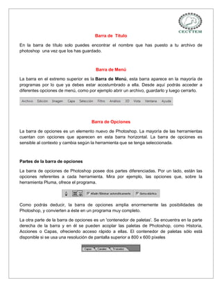 Barra de Título

En la barra de título solo puedes encontrar el nombre que has puesto a tu archivo de
photoshop una vez que los has guardado.



                                      Barra de Menú

La barra en el extremo superior es la Barra de Menú, esta barra aparece en la mayoría de
programas por lo que ya debes estar acostumbrado a ella. Desde aquí podrás acceder a
diferentes opciones de menú, como por ejemplo abrir un archivo, guardarlo y luego cerrarlo.




                                    Barra de Opciones

La barra de opciones es un elemento nuevo de Photoshop. La mayoría de las herramientas
cuentan con opciones que aparecen en esta barra horizontal. La barra de opciones es
sensible al contexto y cambia según la herramienta que se tenga seleccionada.



Partes de la barra de opciones

La barra de opciones de Photoshop posee dos partes diferenciadas. Por un lado, están las
opciones referentes a cada herramienta. Mira por ejemplo, las opciones que, sobre la
herramienta Pluma, ofrece el programa.




Como podrás deducir, la barra de opciones amplia enormemente las posibilidades de
Photoshop, y convierten a éste en un programa muy completo.

La otra parte de la barra de opciones es un 'contenedor de paletas'. Se encuentra en la parte
derecha de la barra y en él se pueden acoplar las paletas de Photoshop, como Historia,
Acciones o Capas, ofreciendo acceso rápido a ellas. El contenedor de paletas sólo está
disponible si se usa una resolución de pantalla superior a 800 x 600 píxeles
 