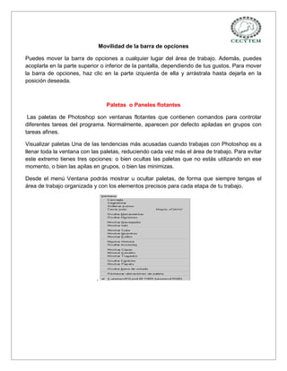 Movilidad de la barra de opciones

Puedes mover la barra de opciones a cualquier lugar del área de trabajo. Además, puedes
acoplarla en la parte superior o inferior de la pantalla, dependiendo de tus gustos. Para mover
la barra de opciones, haz clic en la parte izquierda de ella y arrástrala hasta dejarla en la
posición deseada.



                                  Paletas o Paneles flotantes

 Las paletas de Photoshop son ventanas flotantes que contienen comandos para controlar
diferentes tareas del programa. Normalmente, aparecen por defecto apiladas en grupos con
tareas afines.

Visualizar paletas Una de las tendencias más acusadas cuando trabajas con Photoshop es a
llenar toda la ventana con las paletas, reduciendo cada vez más el área de trabajo. Para evitar
este extremo tienes tres opciones: o bien ocultas las paletas que no estás utilizando en ese
momento, o bien las apilas en grupos, o bien las minimizas.

Desde el menú Ventana podrás mostrar u ocultar paletas, de forma que siempre tengas el
área de trabajo organizada y con los elementos precisos para cada etapa de tu trabajo.




                            .
 