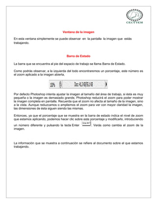 Ventana de la imagen

En esta ventana simplemente se puede observar en la pantalla la imagen que estás
trabajando.



                                      Barra de Estado

La barra que se encuentra al pie del espacio de trabajo se llama Barra de Estado.

Como podrás observar, a la izquierda del todo encontraremos un porcentaje, este número es
el zoom aplicado a la imagen abierta.




Por defecto Photoshop intenta ajustar la imagen al tamaño del área de trabajo, si ésta es muy
pequeña o la imagen es demasiado grande, Photoshop reducirá el zoom para poder mostrar
la imagen completa en pantalla. Recuerda que el zoom no afecta al tamaño de la imagen, sino
a la vista. Aunque reduzcamos o ampliemos el zoom para ver con mayor claridad la imagen,
las dimensiones de ésta siguen siendo las mismas.

Entonces, ya que el porcentaje que se muestra en la barra de estado indica el nivel de zoom
que estamos aplicando, podemos hacer clic sobre este porcentaje y modificarlo, introduciendo
un número diferente y pulsando la tecla Enter           . Verás como cambia el zoom de la
imagen.



La información que se muestra a continuación se refiere al documento sobre el que estamos
trabajando.
 