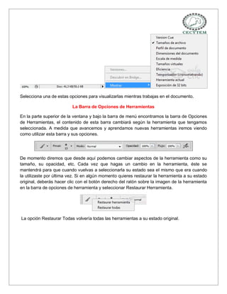 Selecciona una de estas opciones para visualizarlas mientras trabajas en el documento.

                          La Barra de Opciones de Herramientas

En la parte superior de la ventana y bajo la barra de menú encontramos la barra de Opciones
de Herramientas, el contenido de esta barra cambiará según la herramienta que tengamos
seleccionada. A medida que avancemos y aprendamos nuevas herramientas iremos viendo
como utilizar esta barra y sus opciones.




De momento diremos que desde aquí podemos cambiar aspectos de la herramienta como su
tamaño, su opacidad, etc. Cada vez que hagas un cambio en la herramienta, éste se
mantendrá para que cuando vuelvas a seleccionarla su estado sea el mismo que era cuando
la utilizaste por última vez. Si en algún momento quieres restaurar la herramienta a su estado
original, deberás hacer clic con el botón derecho del ratón sobre la imagen de la herramienta
en la barra de opciones de herramienta y seleccionar Restaurar Herramienta.




La opción Restaurar Todas volvería todas las herramientas a su estado original.
 