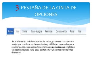 3 PESTAÑA DE LA CINTA DE
OPCIONES
Es el elemento más importante de todos, ya que se trata de una
franja que contiene las herramientas y utilidades necesarias para
realizar acciones en Word. Se organiza en pestañas que engloban
categorías lógicas. Para cada pestaña hay una cinta de opciones
diferente.
 