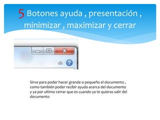 5Botones ayuda , presentación ,
minimizar , maximizar y cerrar
Sirve para poder hacer grande o pequeño el documento ,
como también poder recibir ayuda acerca del documento
y ya por ultimo cerrar que es cuando ya te quieras salir del
documento
 
