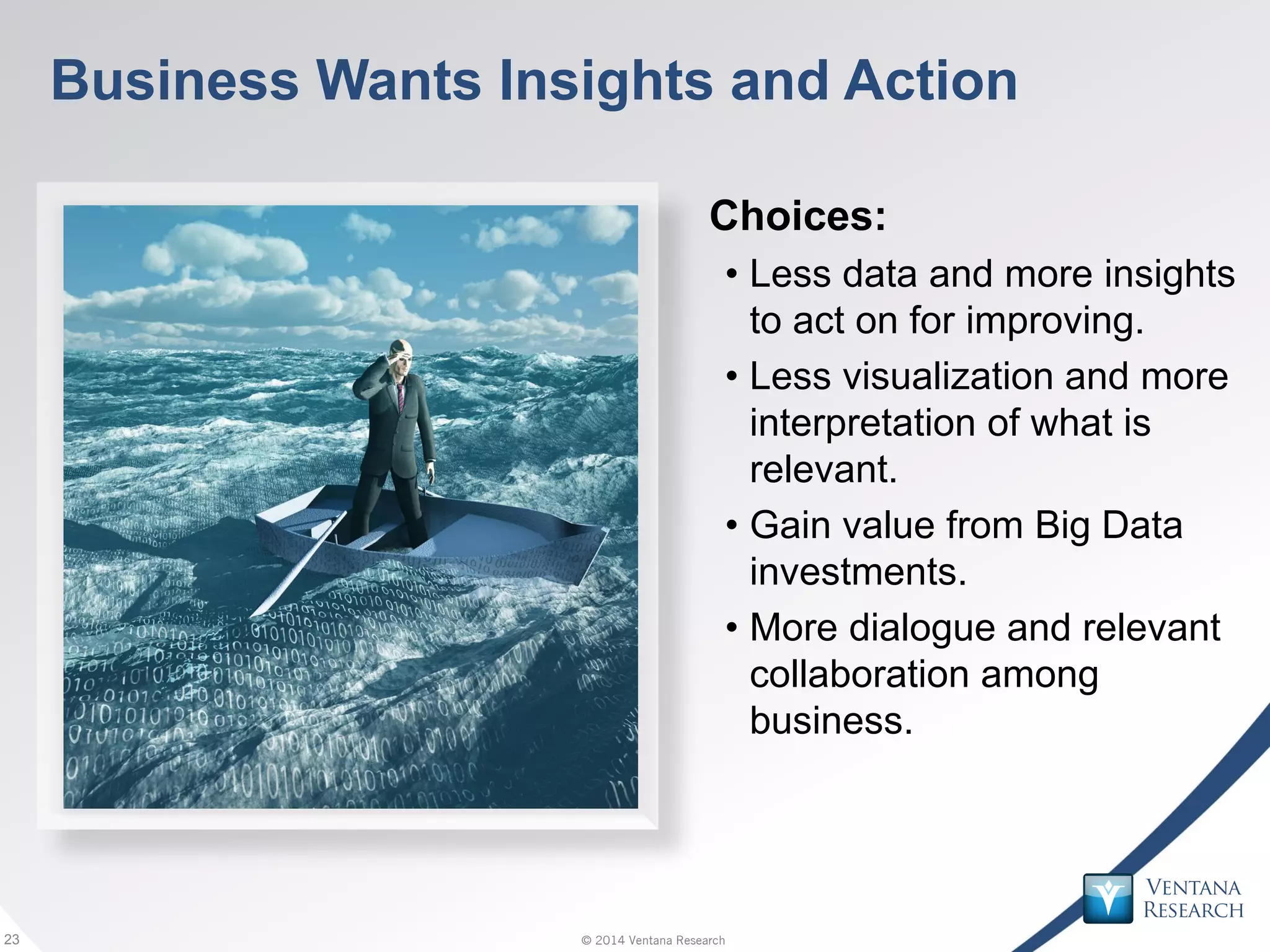 © 2014 Ventana Research23 © 2014 Ventana Research23
Business Wants Insights and Action
Choices:
• Less data and more insights
to act on for improving.
• Less visualization and more
interpretation of what is
relevant.
• Gain value from Big Data
investments.
• More dialogue and relevant
collaboration among
business.
 