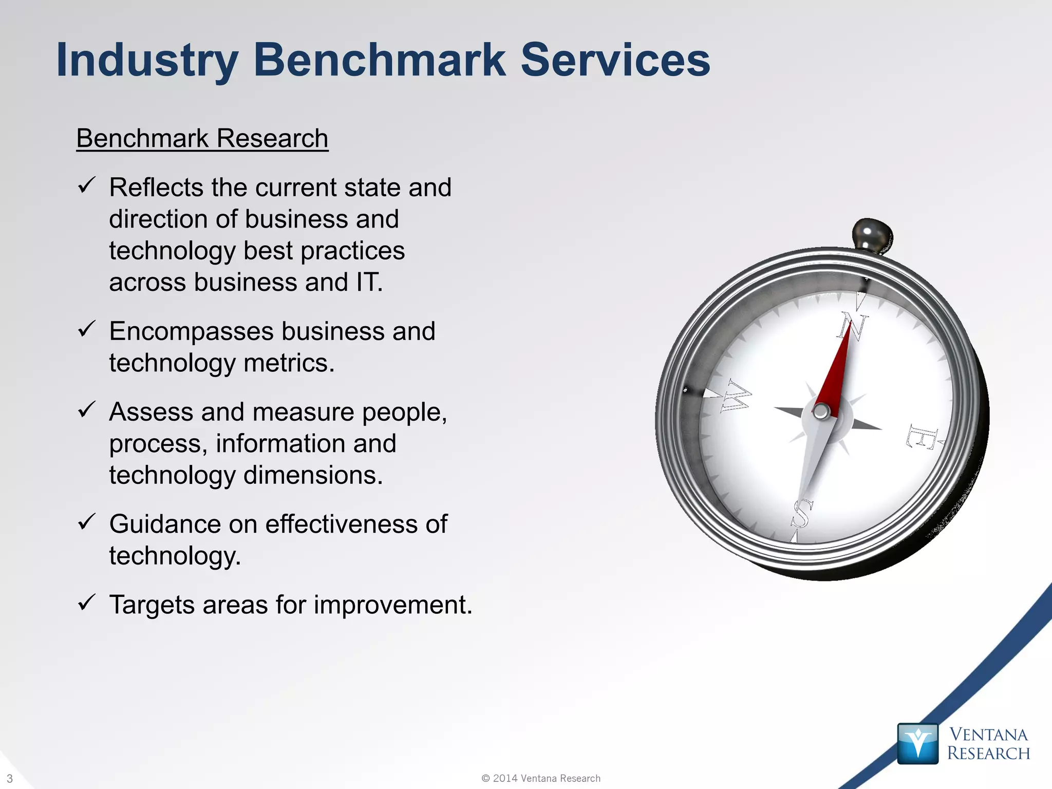 © 2014 Ventana Research3 © 2014 Ventana Research3
Industry Benchmark Services
Benchmark Research
 Reflects the current state and
direction of business and
technology best practices
across business and IT.
 Encompasses business and
technology metrics.
 Assess and measure people,
process, information and
technology dimensions.
 Guidance on effectiveness of
technology.
 Targets areas for improvement.
 